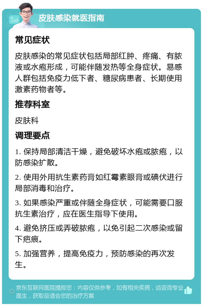 皮肤感染就医指南 常见症状 皮肤感染的常见症状包括局部红肿、疼痛、有脓液或水疱形成，可能伴随发热等全身症状。易感人群包括免疫力低下者、糖尿病患者、长期使用激素药物者等。 推荐科室 皮肤科 调理要点 1. 保持局部清洁干燥，避免破坏水疱或脓疱，以防感染扩散。 2. 使用外用抗生素药膏如红霉素眼膏或碘伏进行局部消毒和治疗。 3. 如果感染严重或伴随全身症状，可能需要口服抗生素治疗，应在医生指导下使用。 4. 避免挤压或弄破脓疱，以免引起二次感染或留下疤痕。 5. 加强营养，提高免疫力，预防感染的再次发生。