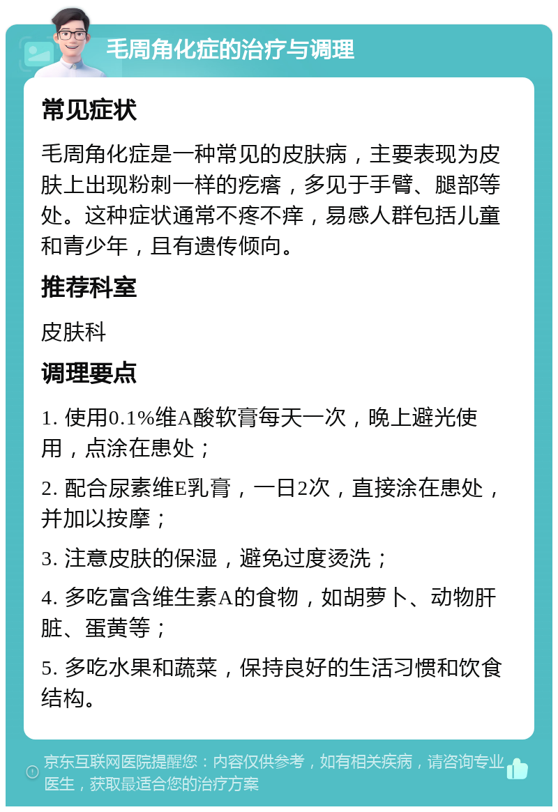 毛周角化症的治疗与调理 常见症状 毛周角化症是一种常见的皮肤病，主要表现为皮肤上出现粉刺一样的疙瘩，多见于手臂、腿部等处。这种症状通常不疼不痒，易感人群包括儿童和青少年，且有遗传倾向。 推荐科室 皮肤科 调理要点 1. 使用0.1%维A酸软膏每天一次，晚上避光使用，点涂在患处； 2. 配合尿素维E乳膏，一日2次，直接涂在患处，并加以按摩； 3. 注意皮肤的保湿，避免过度烫洗； 4. 多吃富含维生素A的食物，如胡萝卜、动物肝脏、蛋黄等； 5. 多吃水果和蔬菜，保持良好的生活习惯和饮食结构。