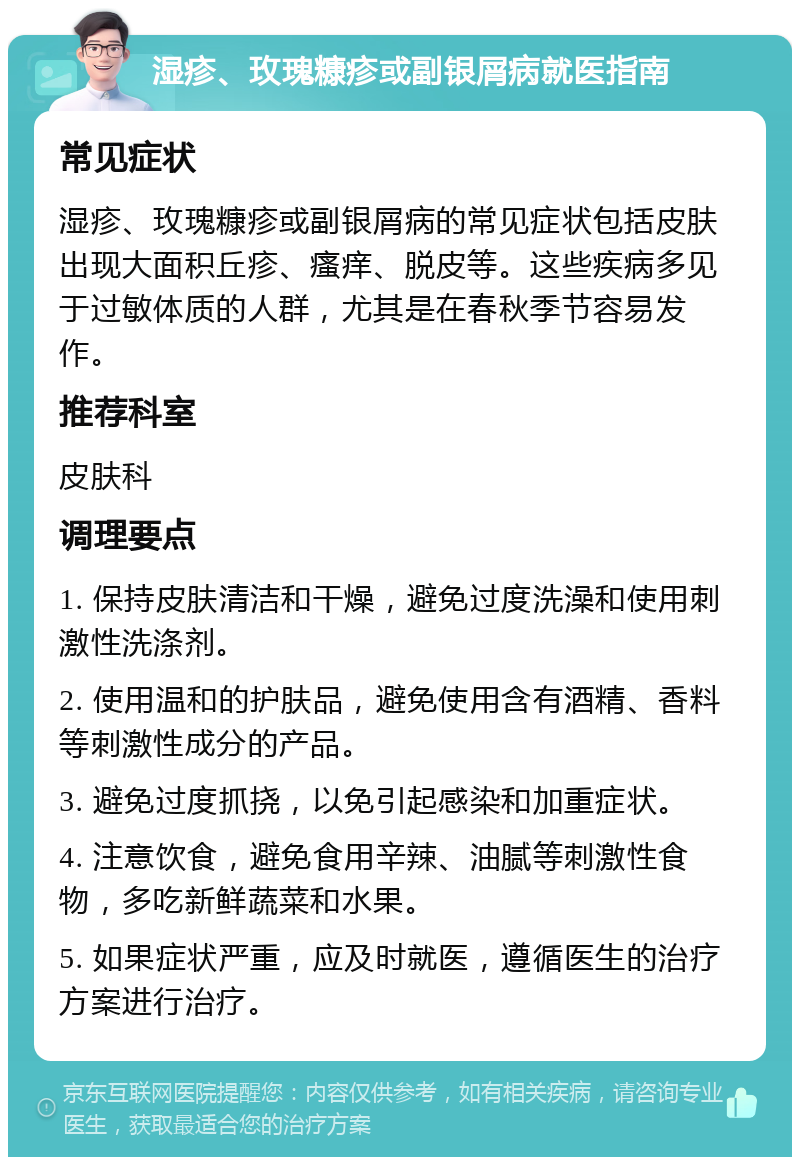 湿疹、玫瑰糠疹或副银屑病就医指南 常见症状 湿疹、玫瑰糠疹或副银屑病的常见症状包括皮肤出现大面积丘疹、瘙痒、脱皮等。这些疾病多见于过敏体质的人群，尤其是在春秋季节容易发作。 推荐科室 皮肤科 调理要点 1. 保持皮肤清洁和干燥，避免过度洗澡和使用刺激性洗涤剂。 2. 使用温和的护肤品，避免使用含有酒精、香料等刺激性成分的产品。 3. 避免过度抓挠，以免引起感染和加重症状。 4. 注意饮食，避免食用辛辣、油腻等刺激性食物，多吃新鲜蔬菜和水果。 5. 如果症状严重，应及时就医，遵循医生的治疗方案进行治疗。