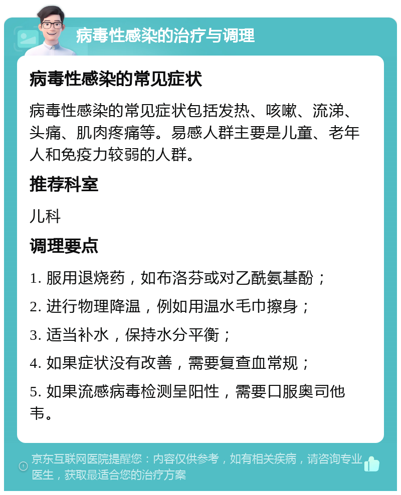 病毒性感染的治疗与调理 病毒性感染的常见症状 病毒性感染的常见症状包括发热、咳嗽、流涕、头痛、肌肉疼痛等。易感人群主要是儿童、老年人和免疫力较弱的人群。 推荐科室 儿科 调理要点 1. 服用退烧药，如布洛芬或对乙酰氨基酚； 2. 进行物理降温，例如用温水毛巾擦身； 3. 适当补水，保持水分平衡； 4. 如果症状没有改善，需要复查血常规； 5. 如果流感病毒检测呈阳性，需要口服奥司他韦。