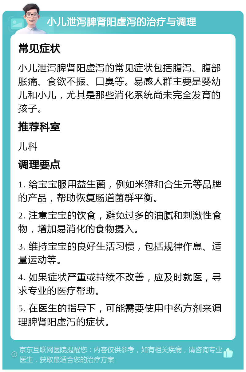 小儿泄泻脾肾阳虚泻的治疗与调理 常见症状 小儿泄泻脾肾阳虚泻的常见症状包括腹泻、腹部胀痛、食欲不振、口臭等。易感人群主要是婴幼儿和小儿，尤其是那些消化系统尚未完全发育的孩子。 推荐科室 儿科 调理要点 1. 给宝宝服用益生菌，例如米雅和合生元等品牌的产品，帮助恢复肠道菌群平衡。 2. 注意宝宝的饮食，避免过多的油腻和刺激性食物，增加易消化的食物摄入。 3. 维持宝宝的良好生活习惯，包括规律作息、适量运动等。 4. 如果症状严重或持续不改善，应及时就医，寻求专业的医疗帮助。 5. 在医生的指导下，可能需要使用中药方剂来调理脾肾阳虚泻的症状。