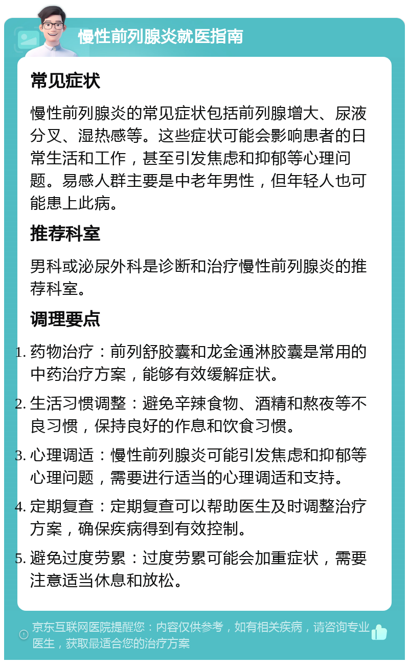 慢性前列腺炎就医指南 常见症状 慢性前列腺炎的常见症状包括前列腺增大、尿液分叉、湿热感等。这些症状可能会影响患者的日常生活和工作，甚至引发焦虑和抑郁等心理问题。易感人群主要是中老年男性，但年轻人也可能患上此病。 推荐科室 男科或泌尿外科是诊断和治疗慢性前列腺炎的推荐科室。 调理要点 药物治疗：前列舒胶囊和龙金通淋胶囊是常用的中药治疗方案，能够有效缓解症状。 生活习惯调整：避免辛辣食物、酒精和熬夜等不良习惯，保持良好的作息和饮食习惯。 心理调适：慢性前列腺炎可能引发焦虑和抑郁等心理问题，需要进行适当的心理调适和支持。 定期复查：定期复查可以帮助医生及时调整治疗方案，确保疾病得到有效控制。 避免过度劳累：过度劳累可能会加重症状，需要注意适当休息和放松。