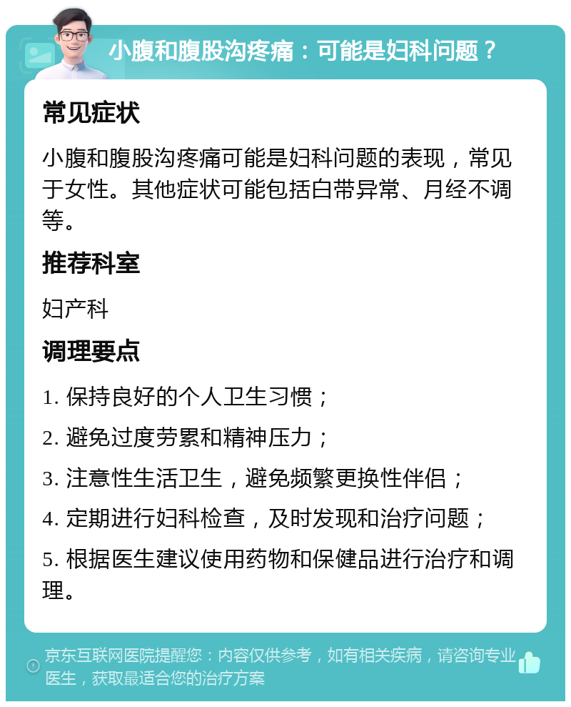 小腹和腹股沟疼痛：可能是妇科问题？ 常见症状 小腹和腹股沟疼痛可能是妇科问题的表现，常见于女性。其他症状可能包括白带异常、月经不调等。 推荐科室 妇产科 调理要点 1. 保持良好的个人卫生习惯； 2. 避免过度劳累和精神压力； 3. 注意性生活卫生，避免频繁更换性伴侣； 4. 定期进行妇科检查，及时发现和治疗问题； 5. 根据医生建议使用药物和保健品进行治疗和调理。