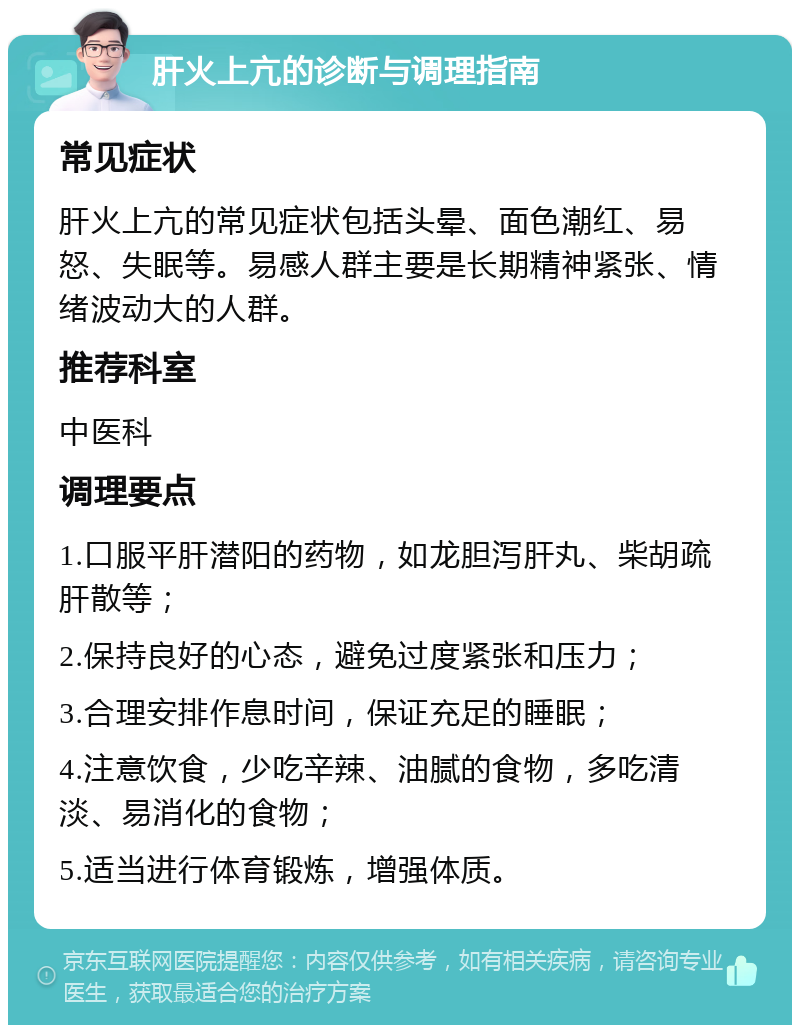 肝火上亢的诊断与调理指南 常见症状 肝火上亢的常见症状包括头晕、面色潮红、易怒、失眠等。易感人群主要是长期精神紧张、情绪波动大的人群。 推荐科室 中医科 调理要点 1.口服平肝潜阳的药物，如龙胆泻肝丸、柴胡疏肝散等； 2.保持良好的心态，避免过度紧张和压力； 3.合理安排作息时间，保证充足的睡眠； 4.注意饮食，少吃辛辣、油腻的食物，多吃清淡、易消化的食物； 5.适当进行体育锻炼，增强体质。