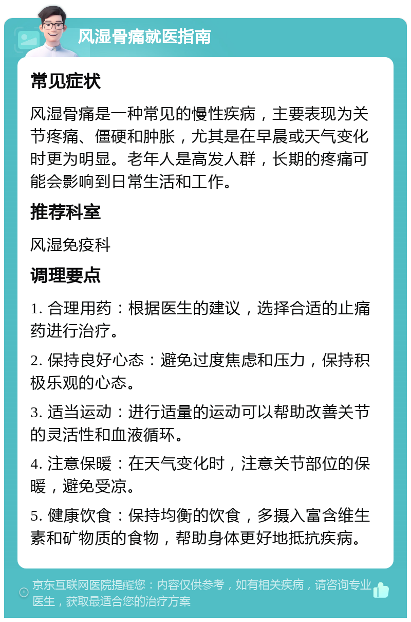 风湿骨痛就医指南 常见症状 风湿骨痛是一种常见的慢性疾病，主要表现为关节疼痛、僵硬和肿胀，尤其是在早晨或天气变化时更为明显。老年人是高发人群，长期的疼痛可能会影响到日常生活和工作。 推荐科室 风湿免疫科 调理要点 1. 合理用药：根据医生的建议，选择合适的止痛药进行治疗。 2. 保持良好心态：避免过度焦虑和压力，保持积极乐观的心态。 3. 适当运动：进行适量的运动可以帮助改善关节的灵活性和血液循环。 4. 注意保暖：在天气变化时，注意关节部位的保暖，避免受凉。 5. 健康饮食：保持均衡的饮食，多摄入富含维生素和矿物质的食物，帮助身体更好地抵抗疾病。