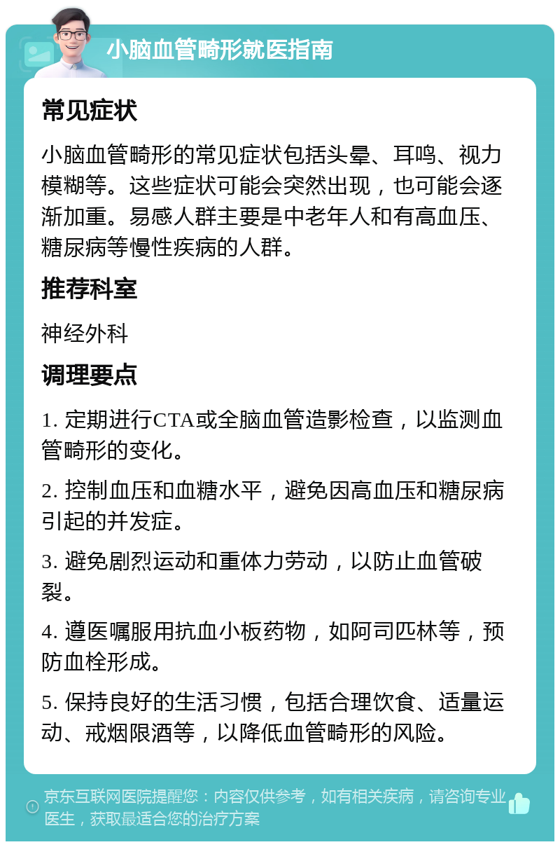 小脑血管畸形就医指南 常见症状 小脑血管畸形的常见症状包括头晕、耳鸣、视力模糊等。这些症状可能会突然出现，也可能会逐渐加重。易感人群主要是中老年人和有高血压、糖尿病等慢性疾病的人群。 推荐科室 神经外科 调理要点 1. 定期进行CTA或全脑血管造影检查，以监测血管畸形的变化。 2. 控制血压和血糖水平，避免因高血压和糖尿病引起的并发症。 3. 避免剧烈运动和重体力劳动，以防止血管破裂。 4. 遵医嘱服用抗血小板药物，如阿司匹林等，预防血栓形成。 5. 保持良好的生活习惯，包括合理饮食、适量运动、戒烟限酒等，以降低血管畸形的风险。