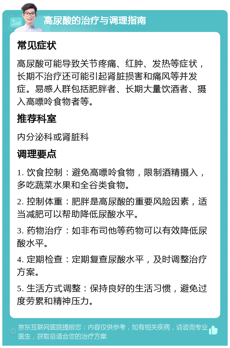 高尿酸的治疗与调理指南 常见症状 高尿酸可能导致关节疼痛、红肿、发热等症状，长期不治疗还可能引起肾脏损害和痛风等并发症。易感人群包括肥胖者、长期大量饮酒者、摄入高嘌呤食物者等。 推荐科室 内分泌科或肾脏科 调理要点 1. 饮食控制：避免高嘌呤食物，限制酒精摄入，多吃蔬菜水果和全谷类食物。 2. 控制体重：肥胖是高尿酸的重要风险因素，适当减肥可以帮助降低尿酸水平。 3. 药物治疗：如非布司他等药物可以有效降低尿酸水平。 4. 定期检查：定期复查尿酸水平，及时调整治疗方案。 5. 生活方式调整：保持良好的生活习惯，避免过度劳累和精神压力。