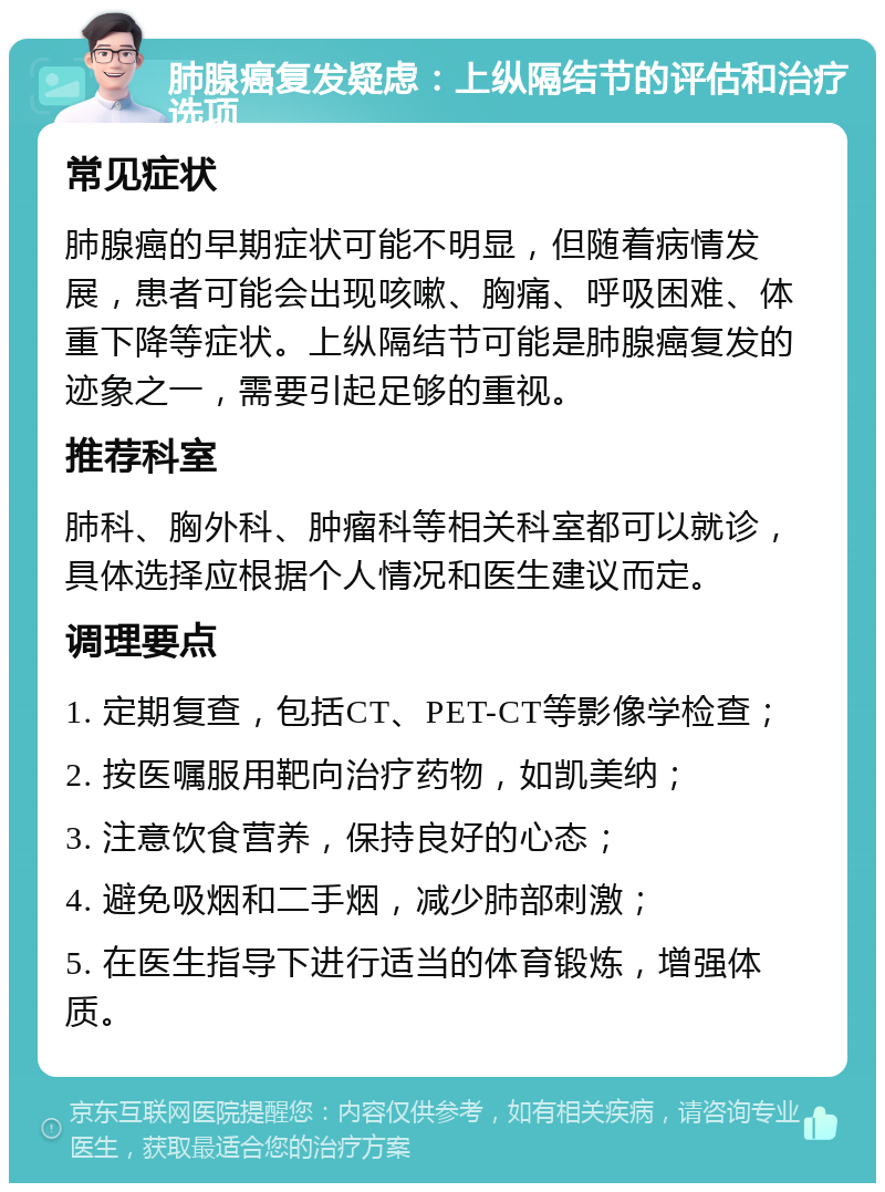 肺腺癌复发疑虑：上纵隔结节的评估和治疗选项 常见症状 肺腺癌的早期症状可能不明显，但随着病情发展，患者可能会出现咳嗽、胸痛、呼吸困难、体重下降等症状。上纵隔结节可能是肺腺癌复发的迹象之一，需要引起足够的重视。 推荐科室 肺科、胸外科、肿瘤科等相关科室都可以就诊，具体选择应根据个人情况和医生建议而定。 调理要点 1. 定期复查，包括CT、PET-CT等影像学检查； 2. 按医嘱服用靶向治疗药物，如凯美纳； 3. 注意饮食营养，保持良好的心态； 4. 避免吸烟和二手烟，减少肺部刺激； 5. 在医生指导下进行适当的体育锻炼，增强体质。