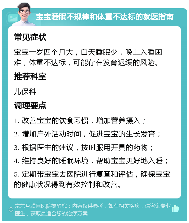 宝宝睡眠不规律和体重不达标的就医指南 常见症状 宝宝一岁四个月大，白天睡眠少，晚上入睡困难，体重不达标，可能存在发育迟缓的风险。 推荐科室 儿保科 调理要点 1. 改善宝宝的饮食习惯，增加营养摄入； 2. 增加户外活动时间，促进宝宝的生长发育； 3. 根据医生的建议，按时服用开具的药物； 4. 维持良好的睡眠环境，帮助宝宝更好地入睡； 5. 定期带宝宝去医院进行复查和评估，确保宝宝的健康状况得到有效控制和改善。