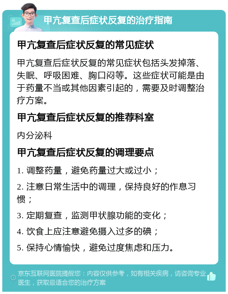 甲亢复查后症状反复的治疗指南 甲亢复查后症状反复的常见症状 甲亢复查后症状反复的常见症状包括头发掉落、失眠、呼吸困难、胸口闷等。这些症状可能是由于药量不当或其他因素引起的，需要及时调整治疗方案。 甲亢复查后症状反复的推荐科室 内分泌科 甲亢复查后症状反复的调理要点 1. 调整药量，避免药量过大或过小； 2. 注意日常生活中的调理，保持良好的作息习惯； 3. 定期复查，监测甲状腺功能的变化； 4. 饮食上应注意避免摄入过多的碘； 5. 保持心情愉快，避免过度焦虑和压力。