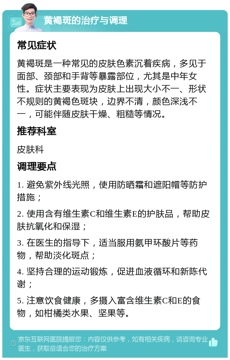 黄褐斑的治疗与调理 常见症状 黄褐斑是一种常见的皮肤色素沉着疾病，多见于面部、颈部和手背等暴露部位，尤其是中年女性。症状主要表现为皮肤上出现大小不一、形状不规则的黄褐色斑块，边界不清，颜色深浅不一，可能伴随皮肤干燥、粗糙等情况。 推荐科室 皮肤科 调理要点 1. 避免紫外线光照，使用防晒霜和遮阳帽等防护措施； 2. 使用含有维生素C和维生素E的护肤品，帮助皮肤抗氧化和保湿； 3. 在医生的指导下，适当服用氨甲环酸片等药物，帮助淡化斑点； 4. 坚持合理的运动锻炼，促进血液循环和新陈代谢； 5. 注意饮食健康，多摄入富含维生素C和E的食物，如柑橘类水果、坚果等。