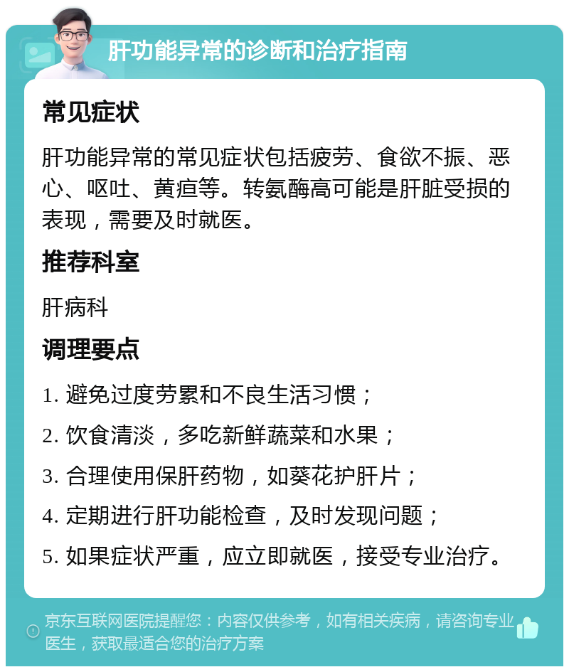 肝功能异常的诊断和治疗指南 常见症状 肝功能异常的常见症状包括疲劳、食欲不振、恶心、呕吐、黄疸等。转氨酶高可能是肝脏受损的表现，需要及时就医。 推荐科室 肝病科 调理要点 1. 避免过度劳累和不良生活习惯； 2. 饮食清淡，多吃新鲜蔬菜和水果； 3. 合理使用保肝药物，如葵花护肝片； 4. 定期进行肝功能检查，及时发现问题； 5. 如果症状严重，应立即就医，接受专业治疗。