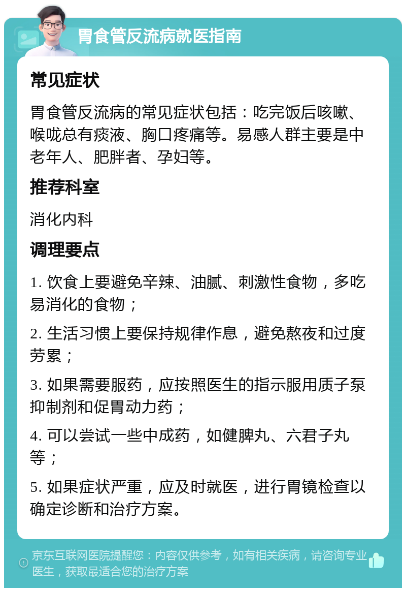 胃食管反流病就医指南 常见症状 胃食管反流病的常见症状包括：吃完饭后咳嗽、喉咙总有痰液、胸口疼痛等。易感人群主要是中老年人、肥胖者、孕妇等。 推荐科室 消化内科 调理要点 1. 饮食上要避免辛辣、油腻、刺激性食物，多吃易消化的食物； 2. 生活习惯上要保持规律作息，避免熬夜和过度劳累； 3. 如果需要服药，应按照医生的指示服用质子泵抑制剂和促胃动力药； 4. 可以尝试一些中成药，如健脾丸、六君子丸等； 5. 如果症状严重，应及时就医，进行胃镜检查以确定诊断和治疗方案。