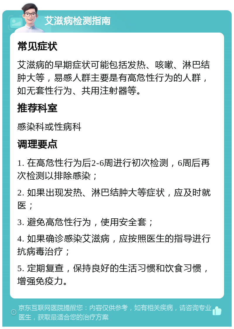 艾滋病检测指南 常见症状 艾滋病的早期症状可能包括发热、咳嗽、淋巴结肿大等，易感人群主要是有高危性行为的人群，如无套性行为、共用注射器等。 推荐科室 感染科或性病科 调理要点 1. 在高危性行为后2-6周进行初次检测，6周后再次检测以排除感染； 2. 如果出现发热、淋巴结肿大等症状，应及时就医； 3. 避免高危性行为，使用安全套； 4. 如果确诊感染艾滋病，应按照医生的指导进行抗病毒治疗； 5. 定期复查，保持良好的生活习惯和饮食习惯，增强免疫力。