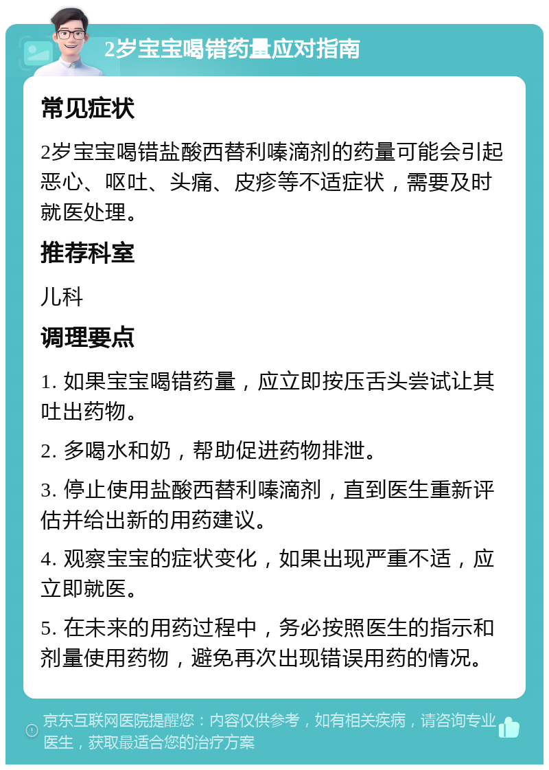 2岁宝宝喝错药量应对指南 常见症状 2岁宝宝喝错盐酸西替利嗪滴剂的药量可能会引起恶心、呕吐、头痛、皮疹等不适症状，需要及时就医处理。 推荐科室 儿科 调理要点 1. 如果宝宝喝错药量，应立即按压舌头尝试让其吐出药物。 2. 多喝水和奶，帮助促进药物排泄。 3. 停止使用盐酸西替利嗪滴剂，直到医生重新评估并给出新的用药建议。 4. 观察宝宝的症状变化，如果出现严重不适，应立即就医。 5. 在未来的用药过程中，务必按照医生的指示和剂量使用药物，避免再次出现错误用药的情况。