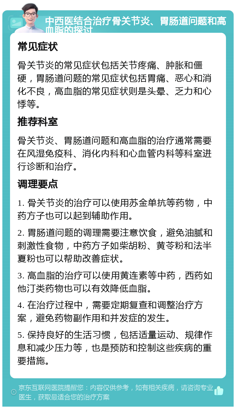 中西医结合治疗骨关节炎、胃肠道问题和高血脂的探讨 常见症状 骨关节炎的常见症状包括关节疼痛、肿胀和僵硬，胃肠道问题的常见症状包括胃痛、恶心和消化不良，高血脂的常见症状则是头晕、乏力和心悸等。 推荐科室 骨关节炎、胃肠道问题和高血脂的治疗通常需要在风湿免疫科、消化内科和心血管内科等科室进行诊断和治疗。 调理要点 1. 骨关节炎的治疗可以使用苏金单抗等药物，中药方子也可以起到辅助作用。 2. 胃肠道问题的调理需要注意饮食，避免油腻和刺激性食物，中药方子如柴胡粉、黄苓粉和法半夏粉也可以帮助改善症状。 3. 高血脂的治疗可以使用黄连素等中药，西药如他汀类药物也可以有效降低血脂。 4. 在治疗过程中，需要定期复查和调整治疗方案，避免药物副作用和并发症的发生。 5. 保持良好的生活习惯，包括适量运动、规律作息和减少压力等，也是预防和控制这些疾病的重要措施。