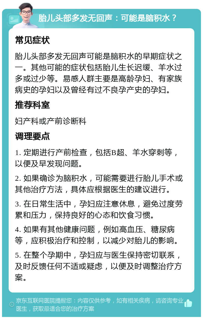 胎儿头部多发无回声：可能是脑积水？ 常见症状 胎儿头部多发无回声可能是脑积水的早期症状之一。其他可能的症状包括胎儿生长迟缓、羊水过多或过少等。易感人群主要是高龄孕妇、有家族病史的孕妇以及曾经有过不良孕产史的孕妇。 推荐科室 妇产科或产前诊断科 调理要点 1. 定期进行产前检查，包括B超、羊水穿刺等，以便及早发现问题。 2. 如果确诊为脑积水，可能需要进行胎儿手术或其他治疗方法，具体应根据医生的建议进行。 3. 在日常生活中，孕妇应注意休息，避免过度劳累和压力，保持良好的心态和饮食习惯。 4. 如果有其他健康问题，例如高血压、糖尿病等，应积极治疗和控制，以减少对胎儿的影响。 5. 在整个孕期中，孕妇应与医生保持密切联系，及时反馈任何不适或疑虑，以便及时调整治疗方案。