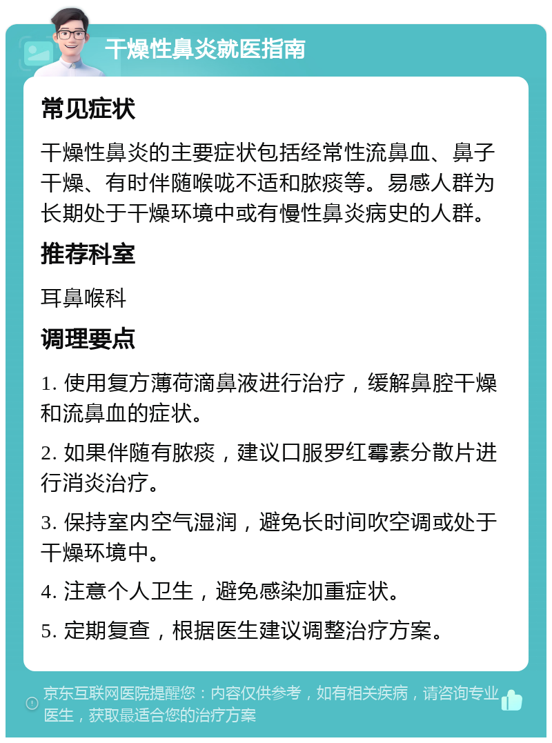 干燥性鼻炎就医指南 常见症状 干燥性鼻炎的主要症状包括经常性流鼻血、鼻子干燥、有时伴随喉咙不适和脓痰等。易感人群为长期处于干燥环境中或有慢性鼻炎病史的人群。 推荐科室 耳鼻喉科 调理要点 1. 使用复方薄荷滴鼻液进行治疗，缓解鼻腔干燥和流鼻血的症状。 2. 如果伴随有脓痰，建议口服罗红霉素分散片进行消炎治疗。 3. 保持室内空气湿润，避免长时间吹空调或处于干燥环境中。 4. 注意个人卫生，避免感染加重症状。 5. 定期复查，根据医生建议调整治疗方案。