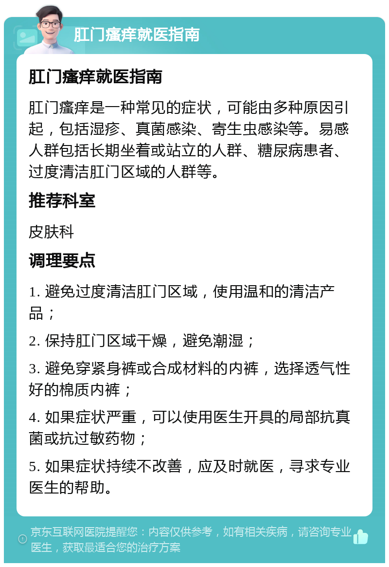 肛门瘙痒就医指南 肛门瘙痒就医指南 肛门瘙痒是一种常见的症状，可能由多种原因引起，包括湿疹、真菌感染、寄生虫感染等。易感人群包括长期坐着或站立的人群、糖尿病患者、过度清洁肛门区域的人群等。 推荐科室 皮肤科 调理要点 1. 避免过度清洁肛门区域，使用温和的清洁产品； 2. 保持肛门区域干燥，避免潮湿； 3. 避免穿紧身裤或合成材料的内裤，选择透气性好的棉质内裤； 4. 如果症状严重，可以使用医生开具的局部抗真菌或抗过敏药物； 5. 如果症状持续不改善，应及时就医，寻求专业医生的帮助。