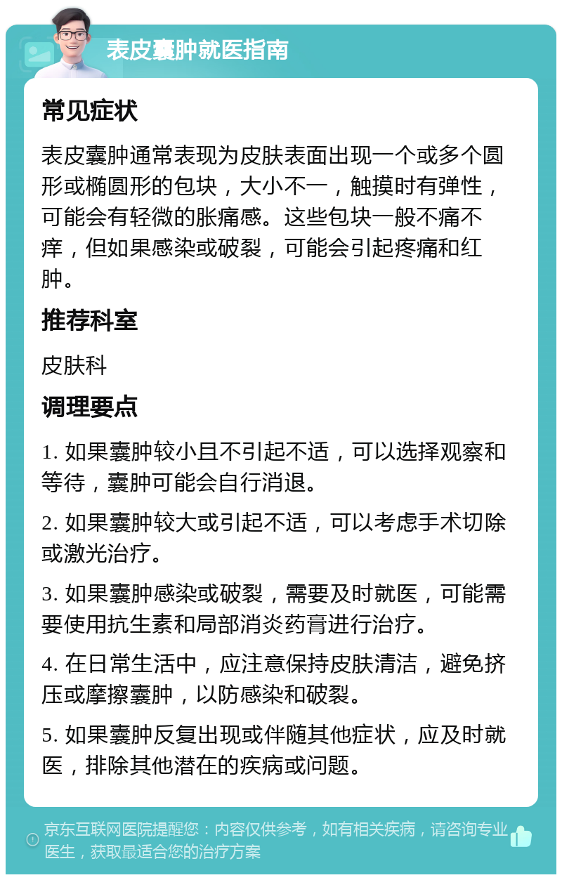 表皮囊肿就医指南 常见症状 表皮囊肿通常表现为皮肤表面出现一个或多个圆形或椭圆形的包块，大小不一，触摸时有弹性，可能会有轻微的胀痛感。这些包块一般不痛不痒，但如果感染或破裂，可能会引起疼痛和红肿。 推荐科室 皮肤科 调理要点 1. 如果囊肿较小且不引起不适，可以选择观察和等待，囊肿可能会自行消退。 2. 如果囊肿较大或引起不适，可以考虑手术切除或激光治疗。 3. 如果囊肿感染或破裂，需要及时就医，可能需要使用抗生素和局部消炎药膏进行治疗。 4. 在日常生活中，应注意保持皮肤清洁，避免挤压或摩擦囊肿，以防感染和破裂。 5. 如果囊肿反复出现或伴随其他症状，应及时就医，排除其他潜在的疾病或问题。