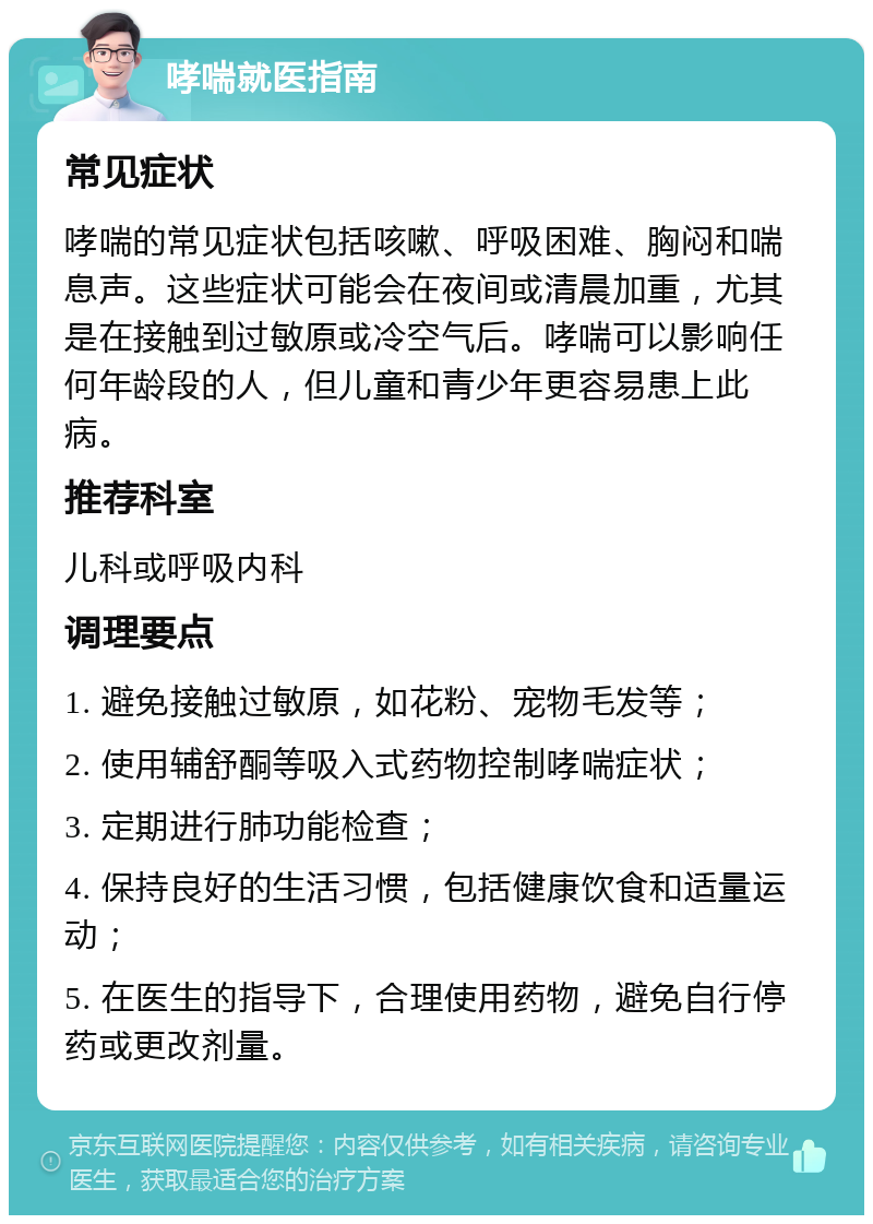 哮喘就医指南 常见症状 哮喘的常见症状包括咳嗽、呼吸困难、胸闷和喘息声。这些症状可能会在夜间或清晨加重，尤其是在接触到过敏原或冷空气后。哮喘可以影响任何年龄段的人，但儿童和青少年更容易患上此病。 推荐科室 儿科或呼吸内科 调理要点 1. 避免接触过敏原，如花粉、宠物毛发等； 2. 使用辅舒酮等吸入式药物控制哮喘症状； 3. 定期进行肺功能检查； 4. 保持良好的生活习惯，包括健康饮食和适量运动； 5. 在医生的指导下，合理使用药物，避免自行停药或更改剂量。