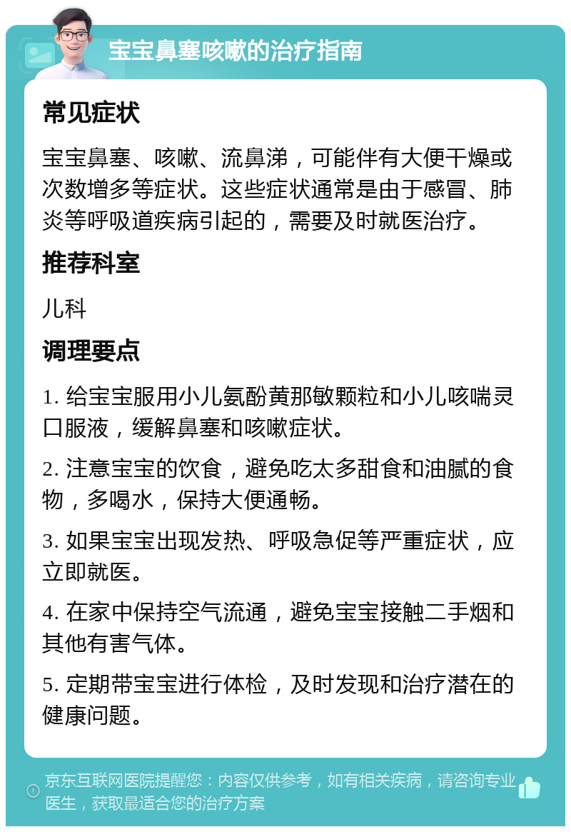 宝宝鼻塞咳嗽的治疗指南 常见症状 宝宝鼻塞、咳嗽、流鼻涕，可能伴有大便干燥或次数增多等症状。这些症状通常是由于感冒、肺炎等呼吸道疾病引起的，需要及时就医治疗。 推荐科室 儿科 调理要点 1. 给宝宝服用小儿氨酚黄那敏颗粒和小儿咳喘灵口服液，缓解鼻塞和咳嗽症状。 2. 注意宝宝的饮食，避免吃太多甜食和油腻的食物，多喝水，保持大便通畅。 3. 如果宝宝出现发热、呼吸急促等严重症状，应立即就医。 4. 在家中保持空气流通，避免宝宝接触二手烟和其他有害气体。 5. 定期带宝宝进行体检，及时发现和治疗潜在的健康问题。