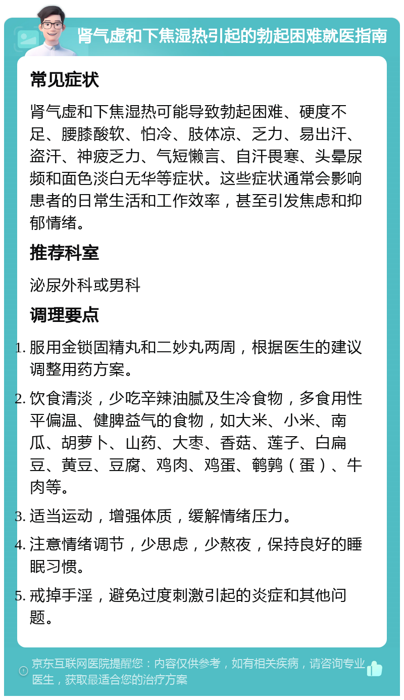 肾气虚和下焦湿热引起的勃起困难就医指南 常见症状 肾气虚和下焦湿热可能导致勃起困难、硬度不足、腰膝酸软、怕冷、肢体凉、乏力、易出汗、盗汗、神疲乏力、气短懒言、自汗畏寒、头晕尿频和面色淡白无华等症状。这些症状通常会影响患者的日常生活和工作效率，甚至引发焦虑和抑郁情绪。 推荐科室 泌尿外科或男科 调理要点 服用金锁固精丸和二妙丸两周，根据医生的建议调整用药方案。 饮食清淡，少吃辛辣油腻及生冷食物，多食用性平偏温、健脾益气的食物，如大米、小米、南瓜、胡萝卜、山药、大枣、香菇、莲子、白扁豆、黄豆、豆腐、鸡肉、鸡蛋、鹌鹑（蛋）、牛肉等。 适当运动，增强体质，缓解情绪压力。 注意情绪调节，少思虑，少熬夜，保持良好的睡眠习惯。 戒掉手淫，避免过度刺激引起的炎症和其他问题。