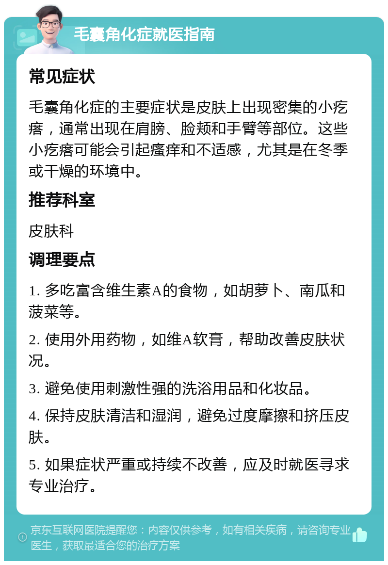 毛囊角化症就医指南 常见症状 毛囊角化症的主要症状是皮肤上出现密集的小疙瘩，通常出现在肩膀、脸颊和手臂等部位。这些小疙瘩可能会引起瘙痒和不适感，尤其是在冬季或干燥的环境中。 推荐科室 皮肤科 调理要点 1. 多吃富含维生素A的食物，如胡萝卜、南瓜和菠菜等。 2. 使用外用药物，如维A软膏，帮助改善皮肤状况。 3. 避免使用刺激性强的洗浴用品和化妆品。 4. 保持皮肤清洁和湿润，避免过度摩擦和挤压皮肤。 5. 如果症状严重或持续不改善，应及时就医寻求专业治疗。