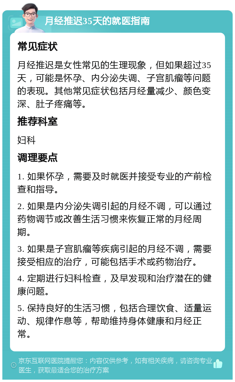 月经推迟35天的就医指南 常见症状 月经推迟是女性常见的生理现象，但如果超过35天，可能是怀孕、内分泌失调、子宫肌瘤等问题的表现。其他常见症状包括月经量减少、颜色变深、肚子疼痛等。 推荐科室 妇科 调理要点 1. 如果怀孕，需要及时就医并接受专业的产前检查和指导。 2. 如果是内分泌失调引起的月经不调，可以通过药物调节或改善生活习惯来恢复正常的月经周期。 3. 如果是子宫肌瘤等疾病引起的月经不调，需要接受相应的治疗，可能包括手术或药物治疗。 4. 定期进行妇科检查，及早发现和治疗潜在的健康问题。 5. 保持良好的生活习惯，包括合理饮食、适量运动、规律作息等，帮助维持身体健康和月经正常。