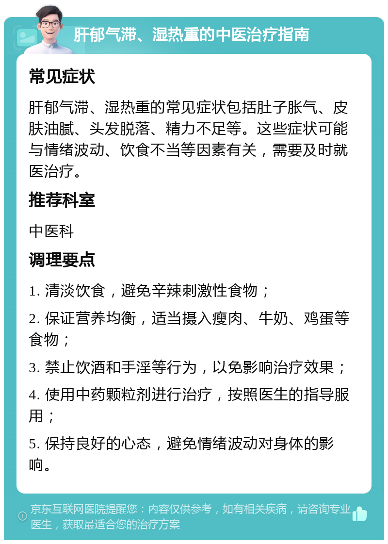 肝郁气滞、湿热重的中医治疗指南 常见症状 肝郁气滞、湿热重的常见症状包括肚子胀气、皮肤油腻、头发脱落、精力不足等。这些症状可能与情绪波动、饮食不当等因素有关，需要及时就医治疗。 推荐科室 中医科 调理要点 1. 清淡饮食，避免辛辣刺激性食物； 2. 保证营养均衡，适当摄入瘦肉、牛奶、鸡蛋等食物； 3. 禁止饮酒和手淫等行为，以免影响治疗效果； 4. 使用中药颗粒剂进行治疗，按照医生的指导服用； 5. 保持良好的心态，避免情绪波动对身体的影响。