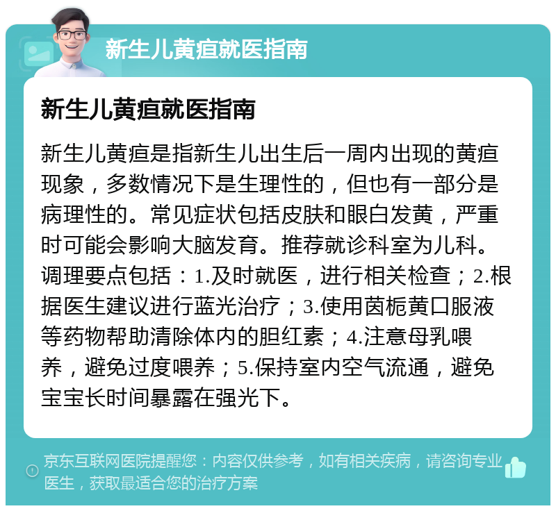 新生儿黄疸就医指南 新生儿黄疸就医指南 新生儿黄疸是指新生儿出生后一周内出现的黄疸现象，多数情况下是生理性的，但也有一部分是病理性的。常见症状包括皮肤和眼白发黄，严重时可能会影响大脑发育。推荐就诊科室为儿科。调理要点包括：1.及时就医，进行相关检查；2.根据医生建议进行蓝光治疗；3.使用茵栀黄口服液等药物帮助清除体内的胆红素；4.注意母乳喂养，避免过度喂养；5.保持室内空气流通，避免宝宝长时间暴露在强光下。