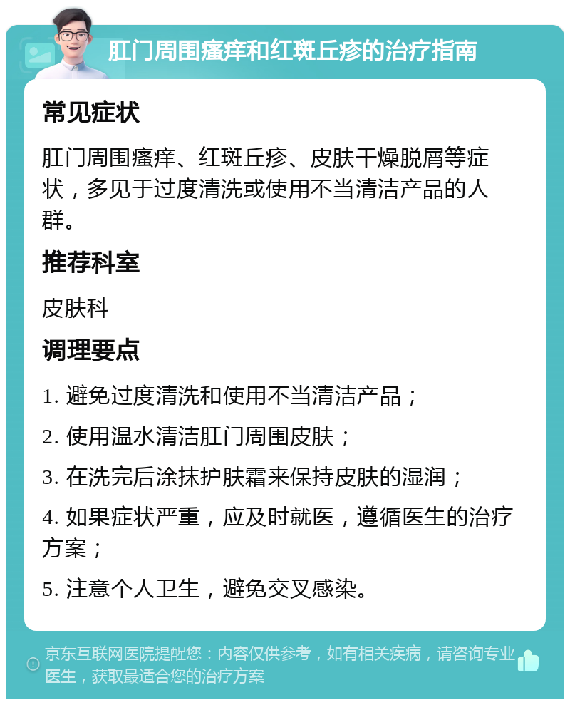 肛门周围瘙痒和红斑丘疹的治疗指南 常见症状 肛门周围瘙痒、红斑丘疹、皮肤干燥脱屑等症状，多见于过度清洗或使用不当清洁产品的人群。 推荐科室 皮肤科 调理要点 1. 避免过度清洗和使用不当清洁产品； 2. 使用温水清洁肛门周围皮肤； 3. 在洗完后涂抹护肤霜来保持皮肤的湿润； 4. 如果症状严重，应及时就医，遵循医生的治疗方案； 5. 注意个人卫生，避免交叉感染。