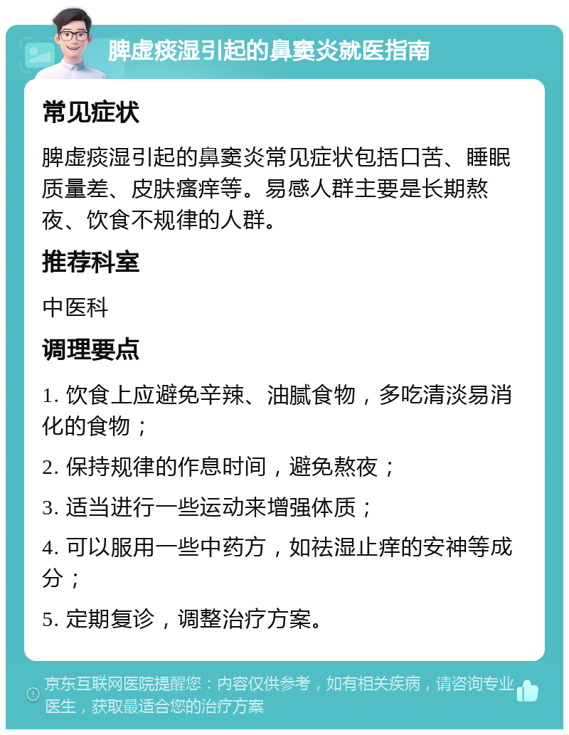 脾虚痰湿引起的鼻窦炎就医指南 常见症状 脾虚痰湿引起的鼻窦炎常见症状包括口苦、睡眠质量差、皮肤瘙痒等。易感人群主要是长期熬夜、饮食不规律的人群。 推荐科室 中医科 调理要点 1. 饮食上应避免辛辣、油腻食物，多吃清淡易消化的食物； 2. 保持规律的作息时间，避免熬夜； 3. 适当进行一些运动来增强体质； 4. 可以服用一些中药方，如祛湿止痒的安神等成分； 5. 定期复诊，调整治疗方案。