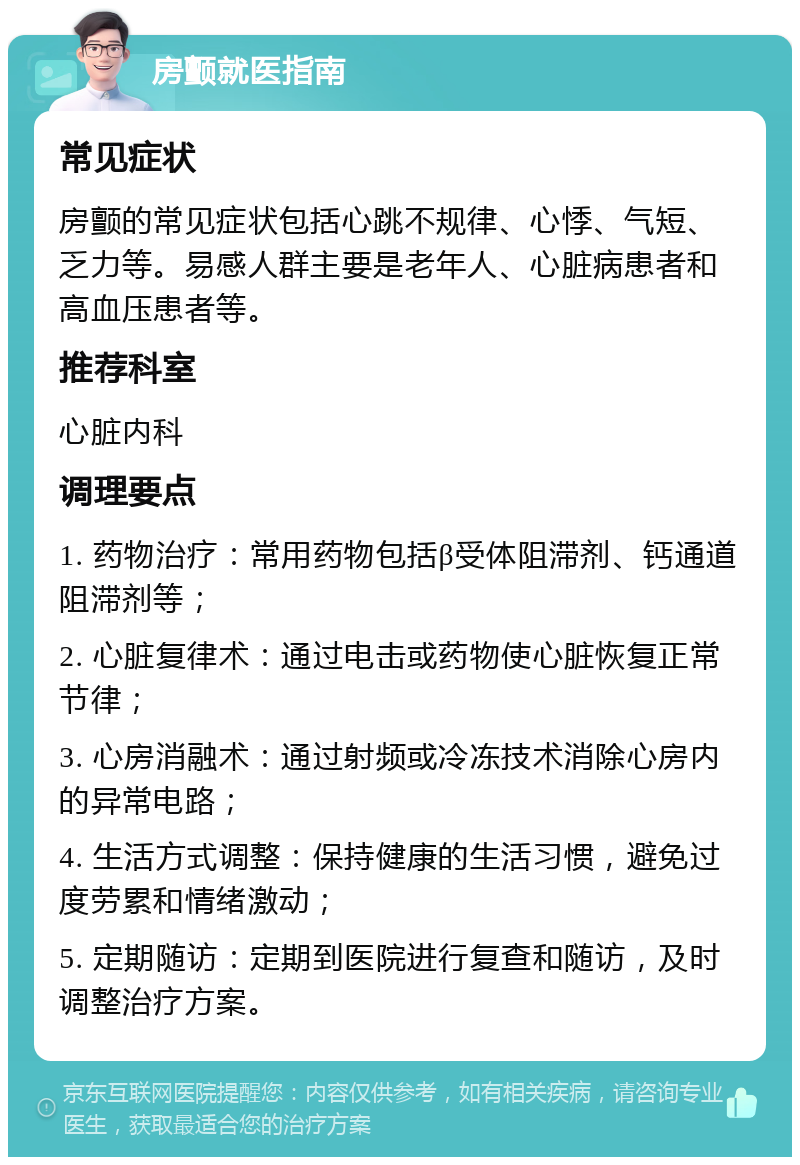 房颤就医指南 常见症状 房颤的常见症状包括心跳不规律、心悸、气短、乏力等。易感人群主要是老年人、心脏病患者和高血压患者等。 推荐科室 心脏内科 调理要点 1. 药物治疗：常用药物包括β受体阻滞剂、钙通道阻滞剂等； 2. 心脏复律术：通过电击或药物使心脏恢复正常节律； 3. 心房消融术：通过射频或冷冻技术消除心房内的异常电路； 4. 生活方式调整：保持健康的生活习惯，避免过度劳累和情绪激动； 5. 定期随访：定期到医院进行复查和随访，及时调整治疗方案。