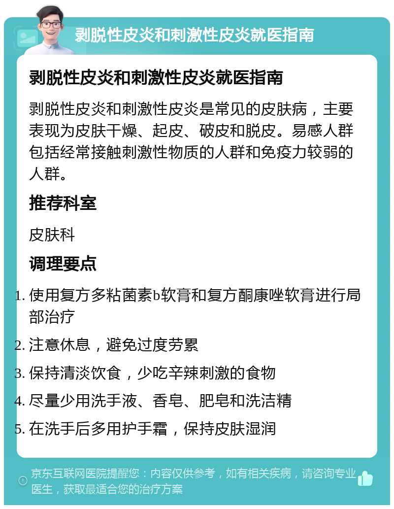 剥脱性皮炎和刺激性皮炎就医指南 剥脱性皮炎和刺激性皮炎就医指南 剥脱性皮炎和刺激性皮炎是常见的皮肤病，主要表现为皮肤干燥、起皮、破皮和脱皮。易感人群包括经常接触刺激性物质的人群和免疫力较弱的人群。 推荐科室 皮肤科 调理要点 使用复方多粘菌素b软膏和复方酮康唑软膏进行局部治疗 注意休息，避免过度劳累 保持清淡饮食，少吃辛辣刺激的食物 尽量少用洗手液、香皂、肥皂和洗洁精 在洗手后多用护手霜，保持皮肤湿润