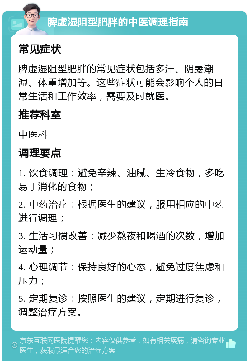 脾虚湿阻型肥胖的中医调理指南 常见症状 脾虚湿阻型肥胖的常见症状包括多汗、阴囊潮湿、体重增加等。这些症状可能会影响个人的日常生活和工作效率，需要及时就医。 推荐科室 中医科 调理要点 1. 饮食调理：避免辛辣、油腻、生冷食物，多吃易于消化的食物； 2. 中药治疗：根据医生的建议，服用相应的中药进行调理； 3. 生活习惯改善：减少熬夜和喝酒的次数，增加运动量； 4. 心理调节：保持良好的心态，避免过度焦虑和压力； 5. 定期复诊：按照医生的建议，定期进行复诊，调整治疗方案。