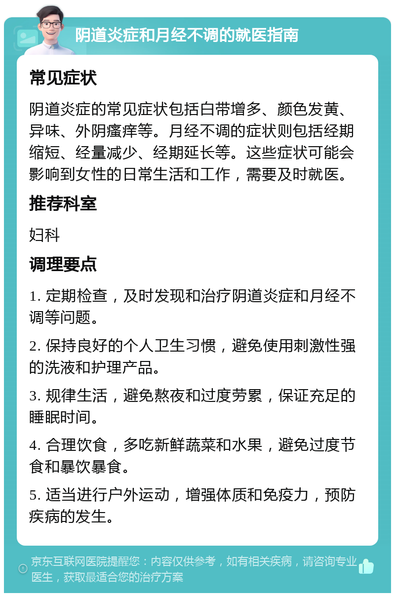 阴道炎症和月经不调的就医指南 常见症状 阴道炎症的常见症状包括白带增多、颜色发黄、异味、外阴瘙痒等。月经不调的症状则包括经期缩短、经量减少、经期延长等。这些症状可能会影响到女性的日常生活和工作，需要及时就医。 推荐科室 妇科 调理要点 1. 定期检查，及时发现和治疗阴道炎症和月经不调等问题。 2. 保持良好的个人卫生习惯，避免使用刺激性强的洗液和护理产品。 3. 规律生活，避免熬夜和过度劳累，保证充足的睡眠时间。 4. 合理饮食，多吃新鲜蔬菜和水果，避免过度节食和暴饮暴食。 5. 适当进行户外运动，增强体质和免疫力，预防疾病的发生。