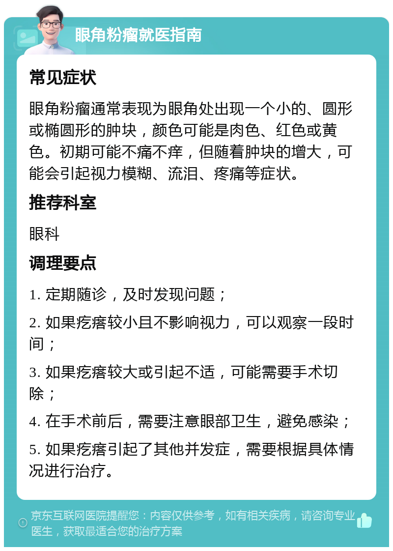 眼角粉瘤就医指南 常见症状 眼角粉瘤通常表现为眼角处出现一个小的、圆形或椭圆形的肿块，颜色可能是肉色、红色或黄色。初期可能不痛不痒，但随着肿块的增大，可能会引起视力模糊、流泪、疼痛等症状。 推荐科室 眼科 调理要点 1. 定期随诊，及时发现问题； 2. 如果疙瘩较小且不影响视力，可以观察一段时间； 3. 如果疙瘩较大或引起不适，可能需要手术切除； 4. 在手术前后，需要注意眼部卫生，避免感染； 5. 如果疙瘩引起了其他并发症，需要根据具体情况进行治疗。