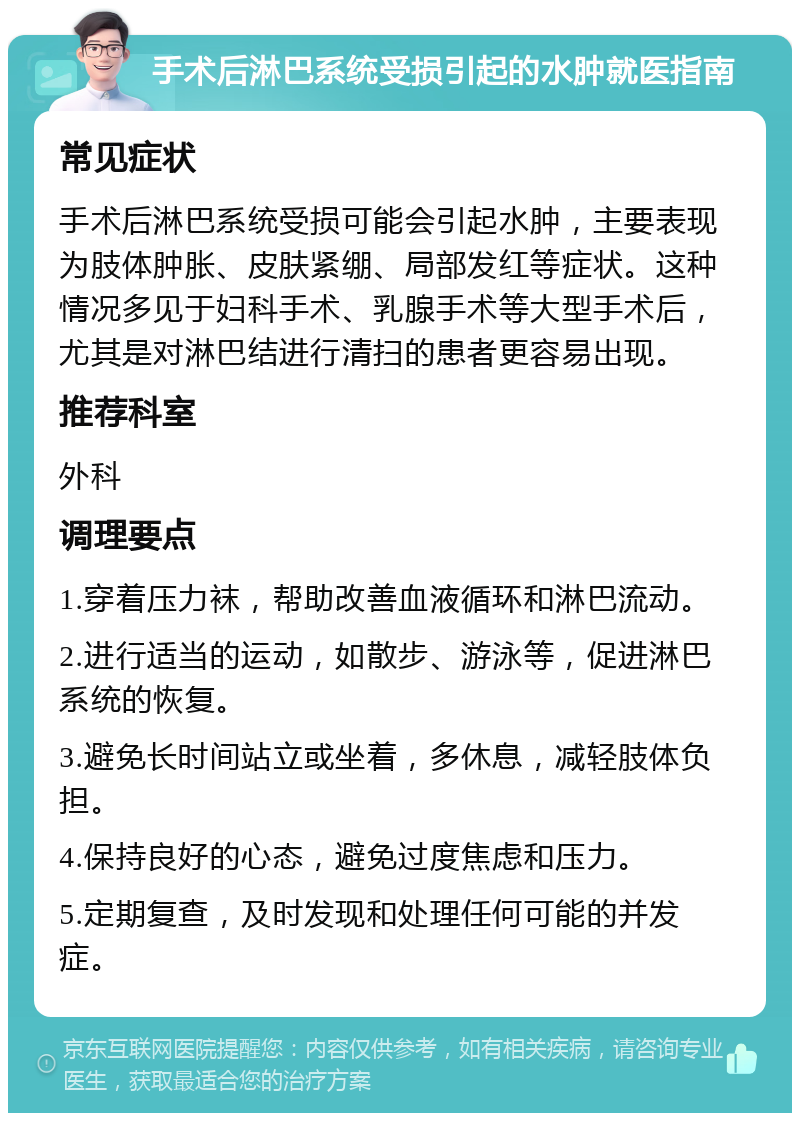 手术后淋巴系统受损引起的水肿就医指南 常见症状 手术后淋巴系统受损可能会引起水肿，主要表现为肢体肿胀、皮肤紧绷、局部发红等症状。这种情况多见于妇科手术、乳腺手术等大型手术后，尤其是对淋巴结进行清扫的患者更容易出现。 推荐科室 外科 调理要点 1.穿着压力袜，帮助改善血液循环和淋巴流动。 2.进行适当的运动，如散步、游泳等，促进淋巴系统的恢复。 3.避免长时间站立或坐着，多休息，减轻肢体负担。 4.保持良好的心态，避免过度焦虑和压力。 5.定期复查，及时发现和处理任何可能的并发症。