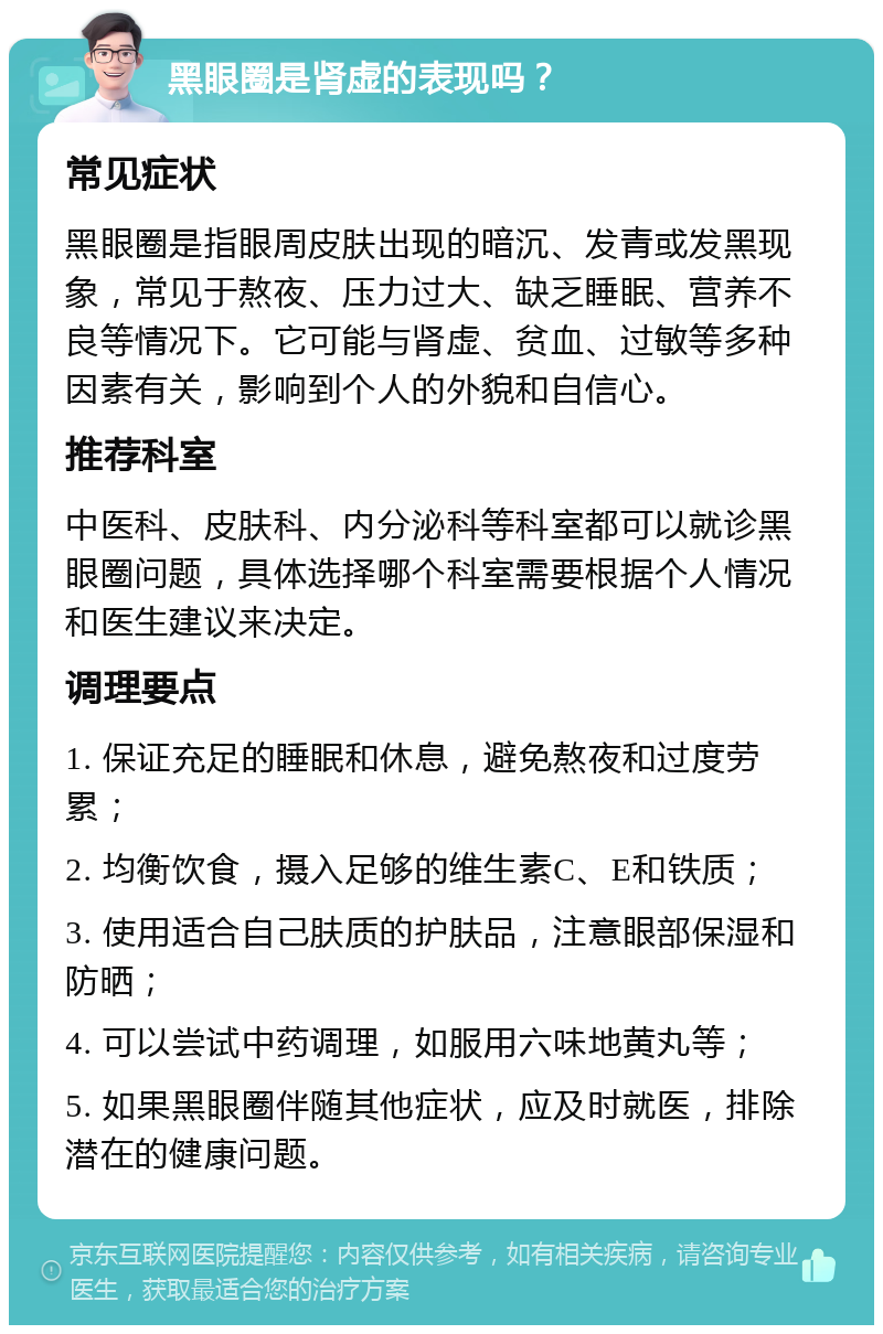 黑眼圈是肾虚的表现吗？ 常见症状 黑眼圈是指眼周皮肤出现的暗沉、发青或发黑现象，常见于熬夜、压力过大、缺乏睡眠、营养不良等情况下。它可能与肾虚、贫血、过敏等多种因素有关，影响到个人的外貌和自信心。 推荐科室 中医科、皮肤科、内分泌科等科室都可以就诊黑眼圈问题，具体选择哪个科室需要根据个人情况和医生建议来决定。 调理要点 1. 保证充足的睡眠和休息，避免熬夜和过度劳累； 2. 均衡饮食，摄入足够的维生素C、E和铁质； 3. 使用适合自己肤质的护肤品，注意眼部保湿和防晒； 4. 可以尝试中药调理，如服用六味地黄丸等； 5. 如果黑眼圈伴随其他症状，应及时就医，排除潜在的健康问题。