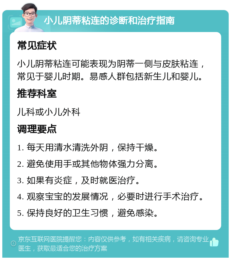 小儿阴蒂粘连的诊断和治疗指南 常见症状 小儿阴蒂粘连可能表现为阴蒂一侧与皮肤粘连，常见于婴儿时期。易感人群包括新生儿和婴儿。 推荐科室 儿科或小儿外科 调理要点 1. 每天用清水清洗外阴，保持干燥。 2. 避免使用手或其他物体强力分离。 3. 如果有炎症，及时就医治疗。 4. 观察宝宝的发展情况，必要时进行手术治疗。 5. 保持良好的卫生习惯，避免感染。