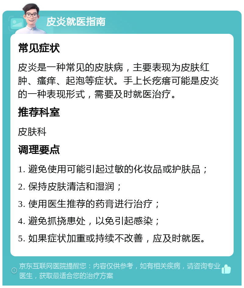 皮炎就医指南 常见症状 皮炎是一种常见的皮肤病，主要表现为皮肤红肿、瘙痒、起泡等症状。手上长疙瘩可能是皮炎的一种表现形式，需要及时就医治疗。 推荐科室 皮肤科 调理要点 1. 避免使用可能引起过敏的化妆品或护肤品； 2. 保持皮肤清洁和湿润； 3. 使用医生推荐的药膏进行治疗； 4. 避免抓挠患处，以免引起感染； 5. 如果症状加重或持续不改善，应及时就医。