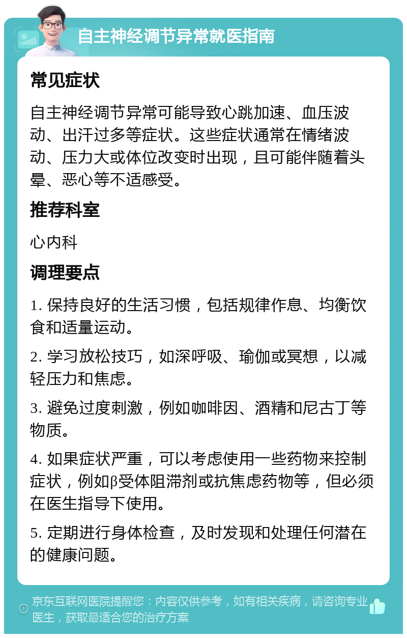 自主神经调节异常就医指南 常见症状 自主神经调节异常可能导致心跳加速、血压波动、出汗过多等症状。这些症状通常在情绪波动、压力大或体位改变时出现，且可能伴随着头晕、恶心等不适感受。 推荐科室 心内科 调理要点 1. 保持良好的生活习惯，包括规律作息、均衡饮食和适量运动。 2. 学习放松技巧，如深呼吸、瑜伽或冥想，以减轻压力和焦虑。 3. 避免过度刺激，例如咖啡因、酒精和尼古丁等物质。 4. 如果症状严重，可以考虑使用一些药物来控制症状，例如β受体阻滞剂或抗焦虑药物等，但必须在医生指导下使用。 5. 定期进行身体检查，及时发现和处理任何潜在的健康问题。