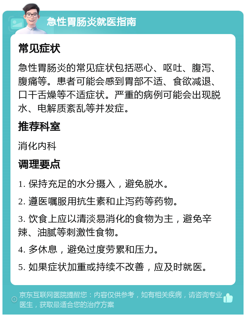 急性胃肠炎就医指南 常见症状 急性胃肠炎的常见症状包括恶心、呕吐、腹泻、腹痛等。患者可能会感到胃部不适、食欲减退、口干舌燥等不适症状。严重的病例可能会出现脱水、电解质紊乱等并发症。 推荐科室 消化内科 调理要点 1. 保持充足的水分摄入，避免脱水。 2. 遵医嘱服用抗生素和止泻药等药物。 3. 饮食上应以清淡易消化的食物为主，避免辛辣、油腻等刺激性食物。 4. 多休息，避免过度劳累和压力。 5. 如果症状加重或持续不改善，应及时就医。