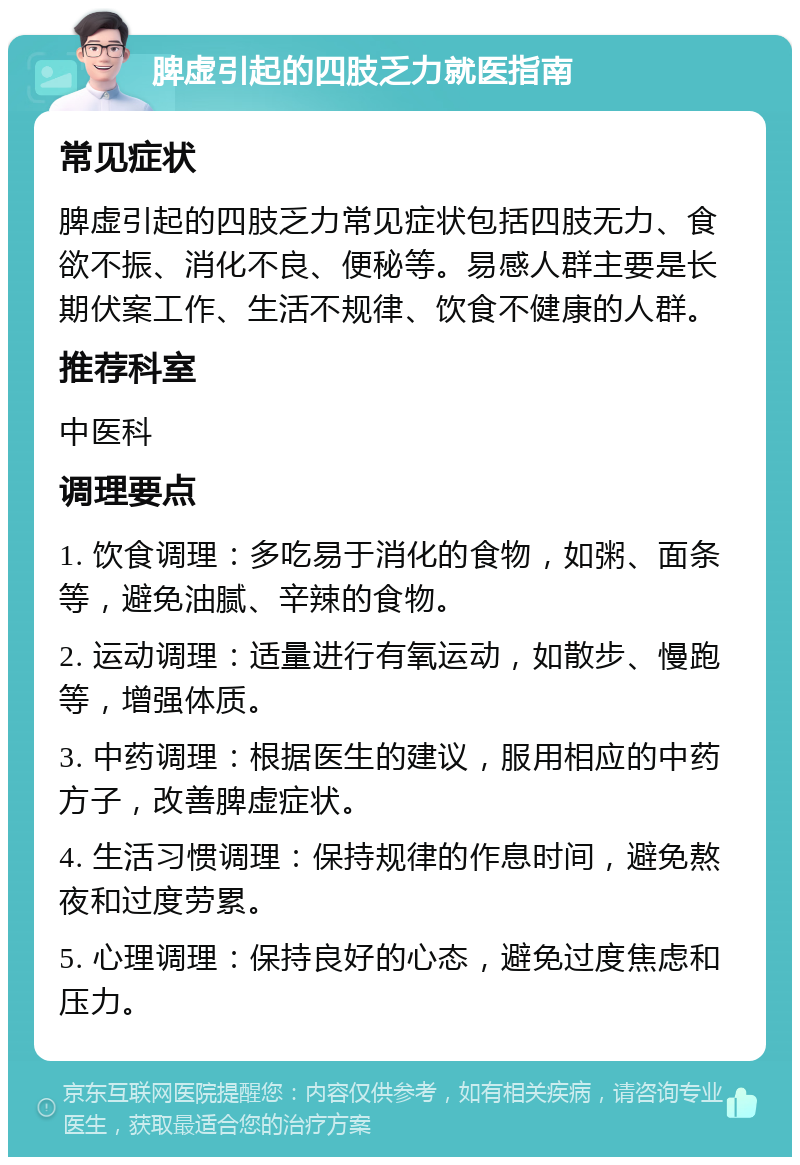 脾虚引起的四肢乏力就医指南 常见症状 脾虚引起的四肢乏力常见症状包括四肢无力、食欲不振、消化不良、便秘等。易感人群主要是长期伏案工作、生活不规律、饮食不健康的人群。 推荐科室 中医科 调理要点 1. 饮食调理：多吃易于消化的食物，如粥、面条等，避免油腻、辛辣的食物。 2. 运动调理：适量进行有氧运动，如散步、慢跑等，增强体质。 3. 中药调理：根据医生的建议，服用相应的中药方子，改善脾虚症状。 4. 生活习惯调理：保持规律的作息时间，避免熬夜和过度劳累。 5. 心理调理：保持良好的心态，避免过度焦虑和压力。