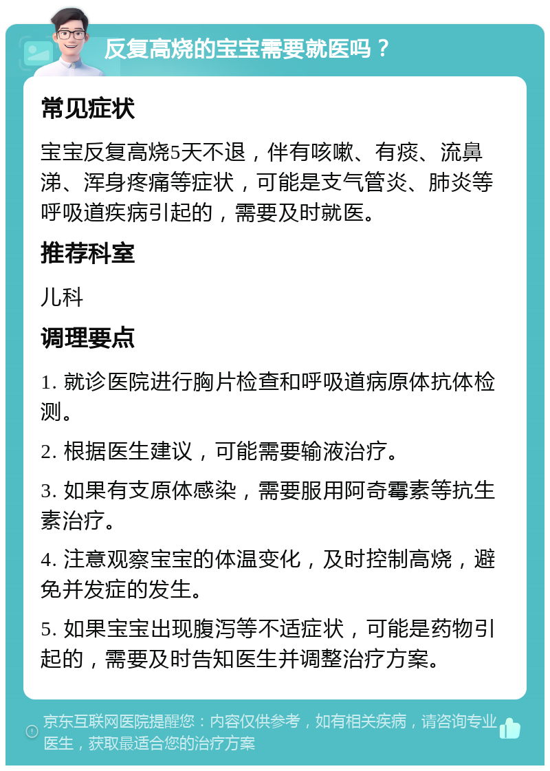 反复高烧的宝宝需要就医吗？ 常见症状 宝宝反复高烧5天不退，伴有咳嗽、有痰、流鼻涕、浑身疼痛等症状，可能是支气管炎、肺炎等呼吸道疾病引起的，需要及时就医。 推荐科室 儿科 调理要点 1. 就诊医院进行胸片检查和呼吸道病原体抗体检测。 2. 根据医生建议，可能需要输液治疗。 3. 如果有支原体感染，需要服用阿奇霉素等抗生素治疗。 4. 注意观察宝宝的体温变化，及时控制高烧，避免并发症的发生。 5. 如果宝宝出现腹泻等不适症状，可能是药物引起的，需要及时告知医生并调整治疗方案。