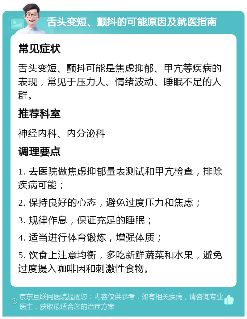 舌头变短、颤抖的可能原因及就医指南 常见症状 舌头变短、颤抖可能是焦虑抑郁、甲亢等疾病的表现，常见于压力大、情绪波动、睡眠不足的人群。 推荐科室 神经内科、内分泌科 调理要点 1. 去医院做焦虑抑郁量表测试和甲亢检查，排除疾病可能； 2. 保持良好的心态，避免过度压力和焦虑； 3. 规律作息，保证充足的睡眠； 4. 适当进行体育锻炼，增强体质； 5. 饮食上注意均衡，多吃新鲜蔬菜和水果，避免过度摄入咖啡因和刺激性食物。