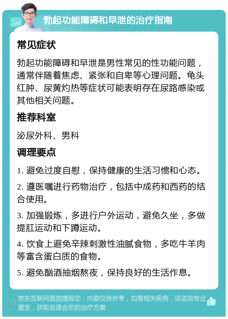 勃起功能障碍和早泄的治疗指南 常见症状 勃起功能障碍和早泄是男性常见的性功能问题，通常伴随着焦虑、紧张和自卑等心理问题。龟头红肿、尿黄灼热等症状可能表明存在尿路感染或其他相关问题。 推荐科室 泌尿外科、男科 调理要点 1. 避免过度自慰，保持健康的生活习惯和心态。 2. 遵医嘱进行药物治疗，包括中成药和西药的结合使用。 3. 加强锻炼，多进行户外运动，避免久坐，多做提肛运动和下蹲运动。 4. 饮食上避免辛辣刺激性油腻食物，多吃牛羊肉等富含蛋白质的食物。 5. 避免酗酒抽烟熬夜，保持良好的生活作息。