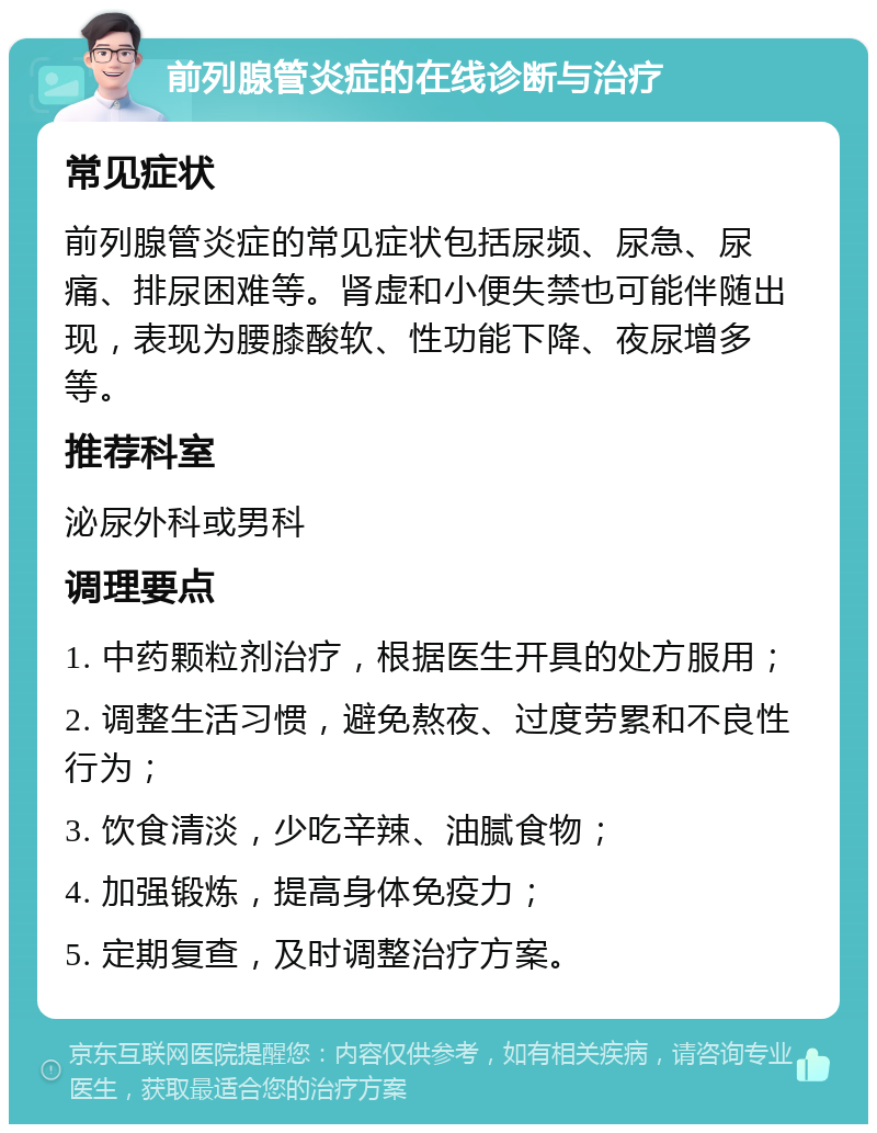 前列腺管炎症的在线诊断与治疗 常见症状 前列腺管炎症的常见症状包括尿频、尿急、尿痛、排尿困难等。肾虚和小便失禁也可能伴随出现，表现为腰膝酸软、性功能下降、夜尿增多等。 推荐科室 泌尿外科或男科 调理要点 1. 中药颗粒剂治疗，根据医生开具的处方服用； 2. 调整生活习惯，避免熬夜、过度劳累和不良性行为； 3. 饮食清淡，少吃辛辣、油腻食物； 4. 加强锻炼，提高身体免疫力； 5. 定期复查，及时调整治疗方案。