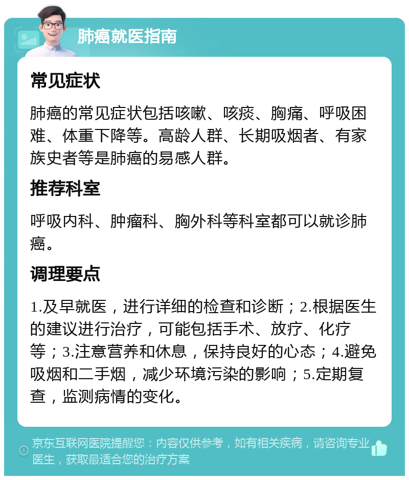 肺癌就医指南 常见症状 肺癌的常见症状包括咳嗽、咳痰、胸痛、呼吸困难、体重下降等。高龄人群、长期吸烟者、有家族史者等是肺癌的易感人群。 推荐科室 呼吸内科、肿瘤科、胸外科等科室都可以就诊肺癌。 调理要点 1.及早就医，进行详细的检查和诊断；2.根据医生的建议进行治疗，可能包括手术、放疗、化疗等；3.注意营养和休息，保持良好的心态；4.避免吸烟和二手烟，减少环境污染的影响；5.定期复查，监测病情的变化。